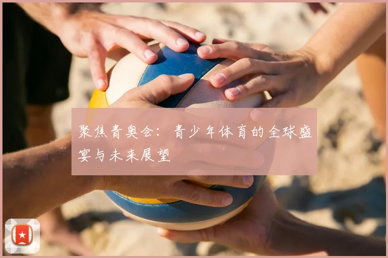 聚焦青奥会：青少年体育的全球盛宴与未来展望