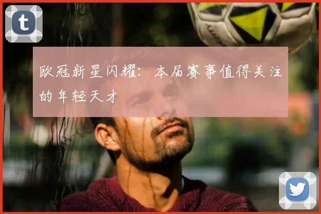 欧冠新星闪耀:本届赛事值得关注的年轻天才