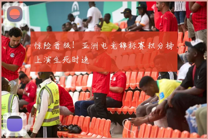 惊险晋级！亚洲电竞锦标赛积分榜上演生死时速