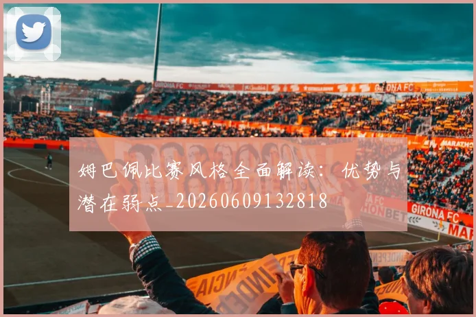 姆巴佩比赛风格全面解读：优势与潜在弱点_20260609132818