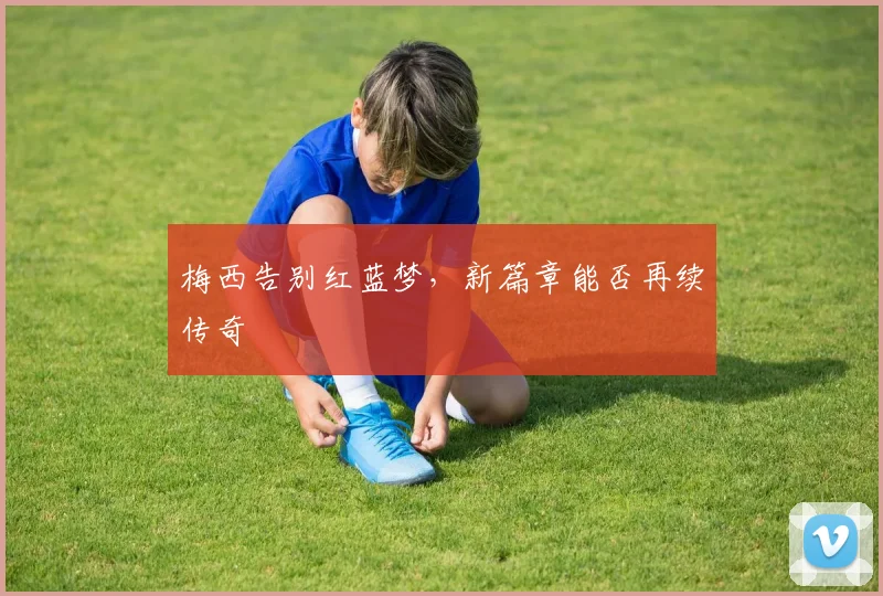梅西告别红蓝梦,新篇章能否再续传奇