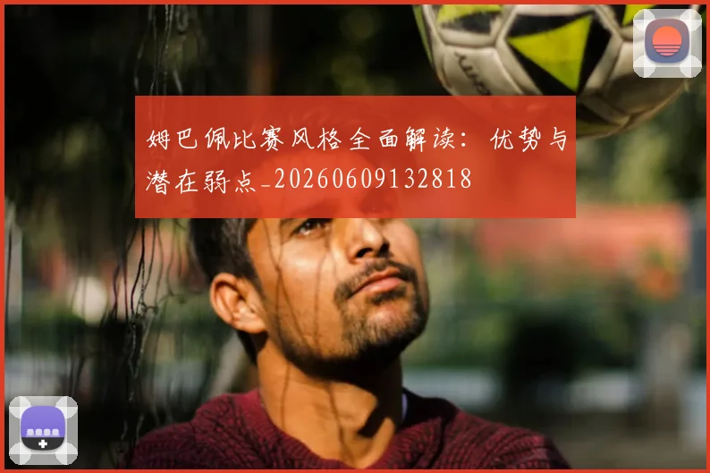 姆巴佩比赛风格全面解读:优势与潜在弱点_20260609132818